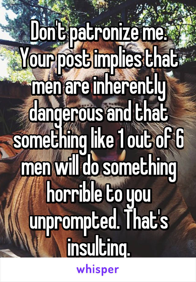Don't patronize me. Your post implies that men are inherently dangerous and that something like 1 out of 6 men will do something horrible to you unprompted. That's insulting.