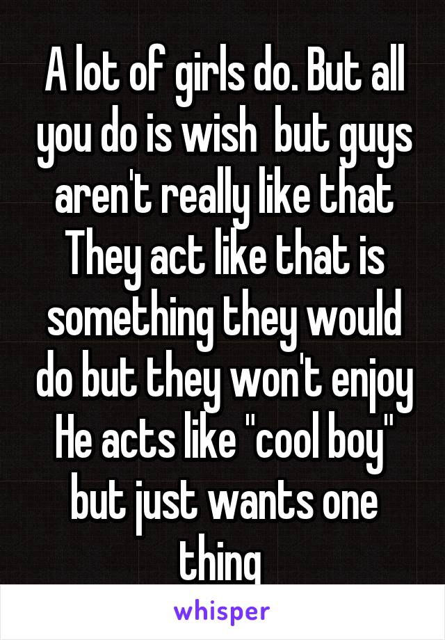 A lot of girls do. But all you do is wish  but guys aren't really like that They act like that is something they would do but they won't enjoy He acts like "cool boy" but just wants one thing 