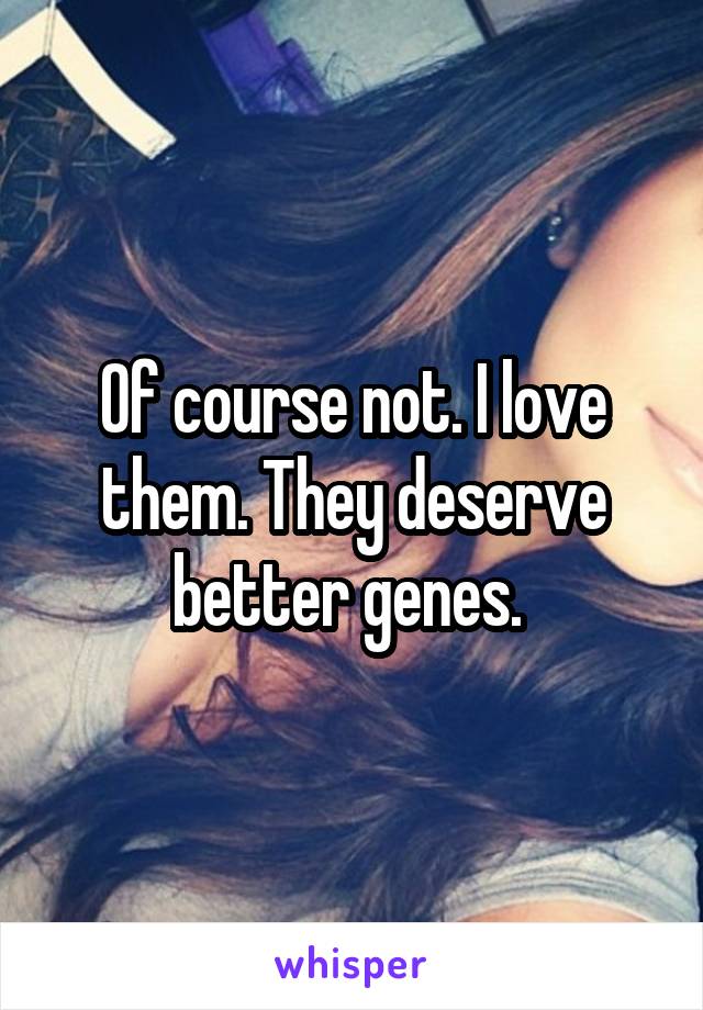 Of course not. I love them. They deserve better genes. 