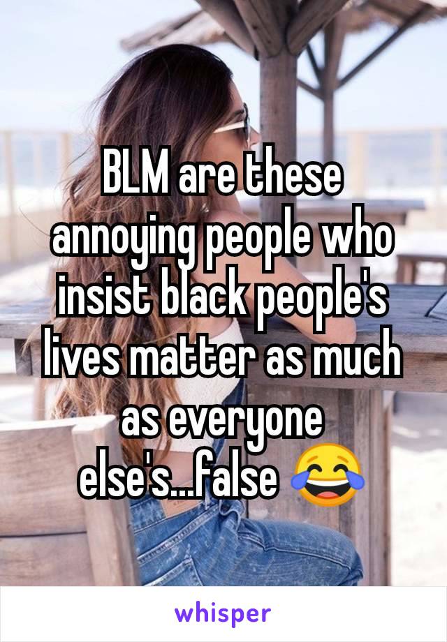 BLM are these annoying people who insist black people's lives matter as much as everyone else's...false 😂