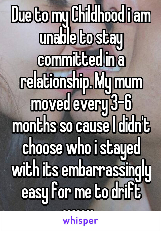 Due to my Childhood i am unable to stay committed in a relationship. My mum moved every 3-6 months so cause I didn't choose who i stayed with its embarrassingly easy for me to drift away...