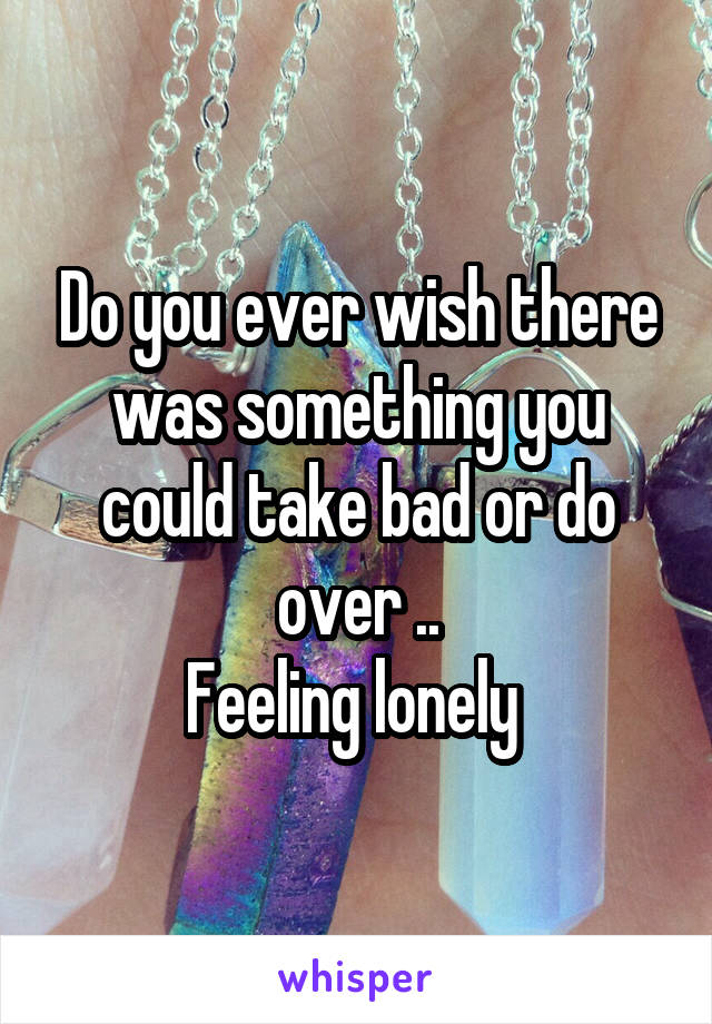 Do you ever wish there was something you could take bad or do over ..
Feeling lonely 