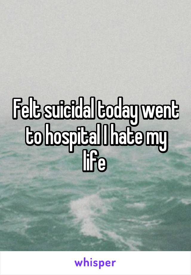 Felt suicidal today went to hospital I hate my life 