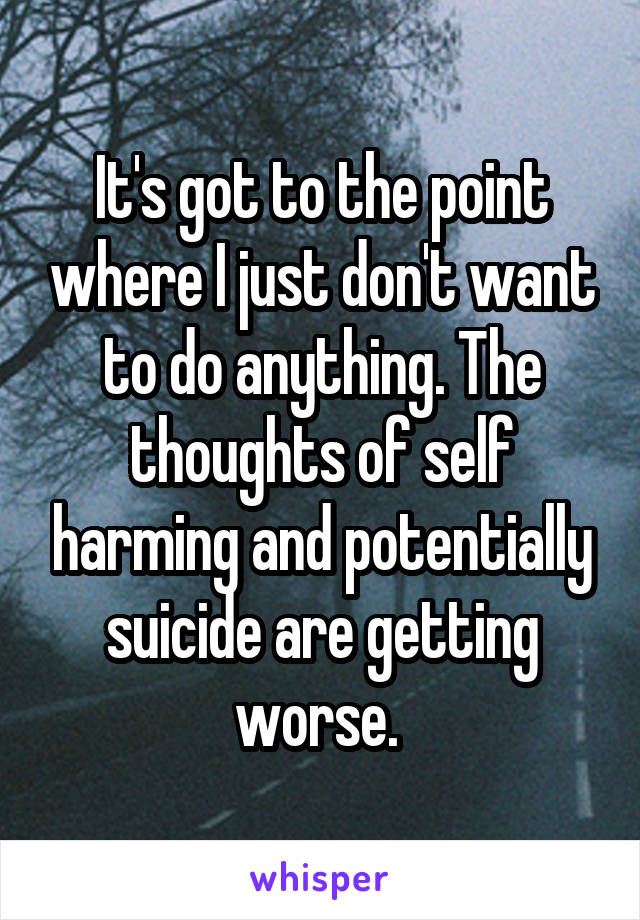 It's got to the point where I just don't want to do anything. The thoughts of self harming and potentially suicide are getting worse. 