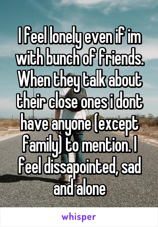 I feel lonely even if im with bunch of friends. When they talk about their close ones i dont have anyone (except family) to mention. I feel dissapointed, sad and alone
