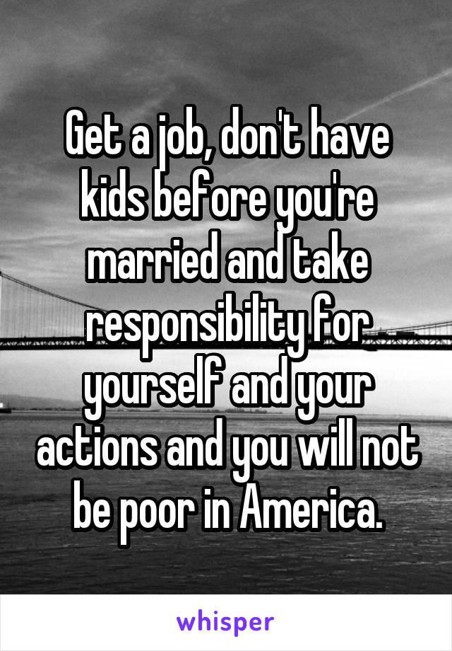 Get a job, don't have kids before you're married and take responsibility for yourself and your actions and you will not be poor in America.
