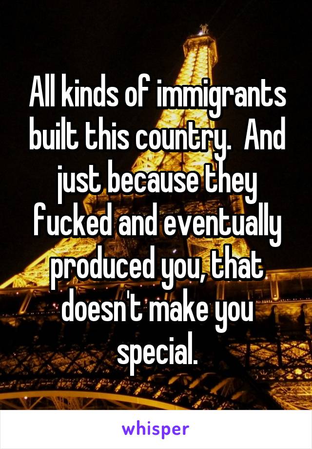 All kinds of immigrants built this country.  And just because they fucked and eventually produced you, that doesn't make you special.