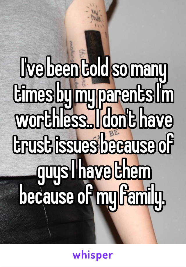 I've been told so many times by my parents I'm worthless.. I don't have trust issues because of guys I have them because of my family. 