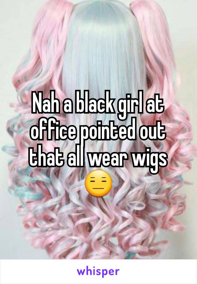 Nah a black girl at office pointed out that all wear wigs 😑