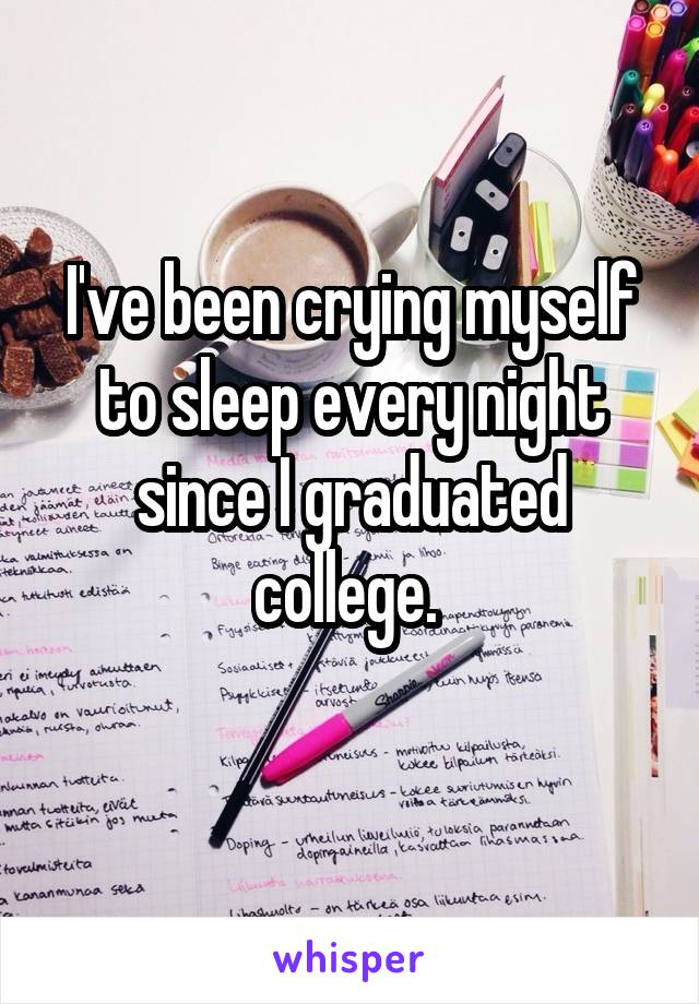 I've been crying myself to sleep every night since I graduated college. 
