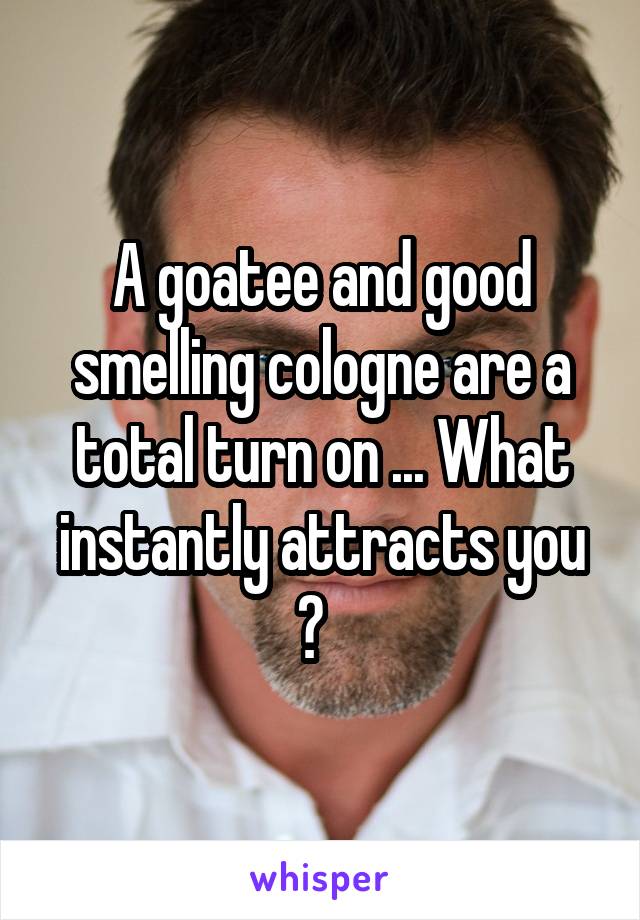 A goatee and good smelling cologne are a total turn on ... What instantly attracts you ?  