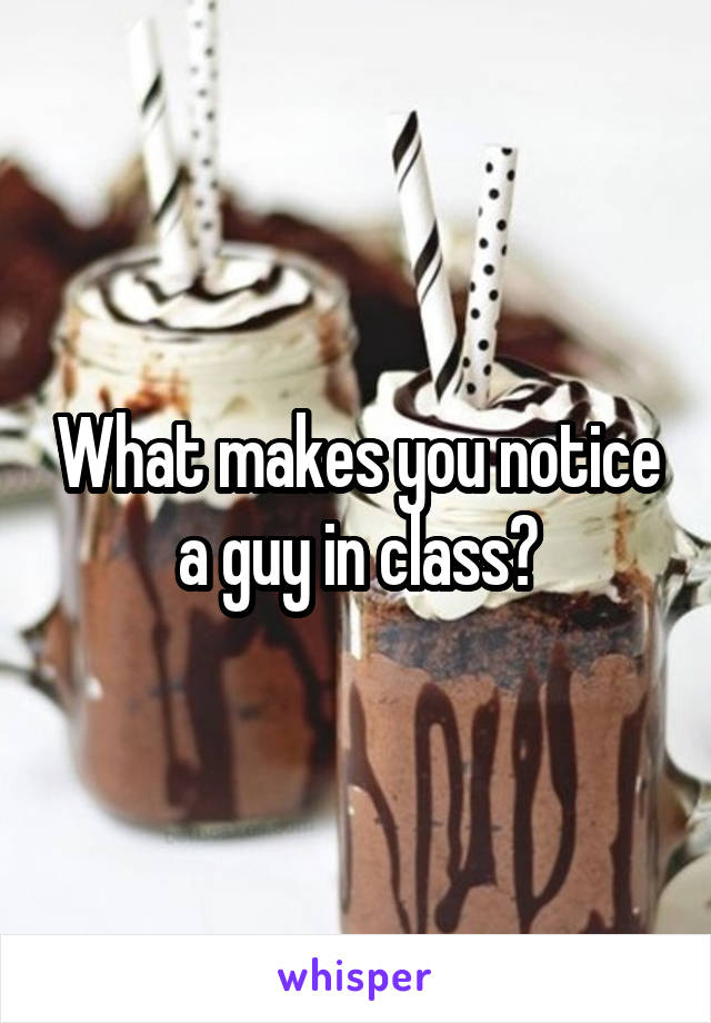 What makes you notice a guy in class?