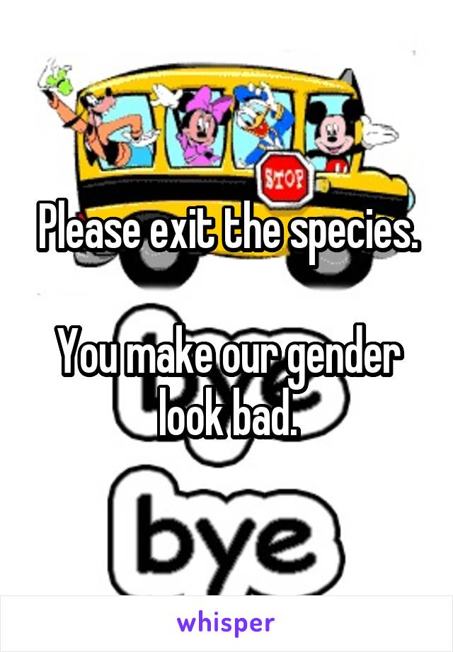Please exit the species.

You make our gender look bad.