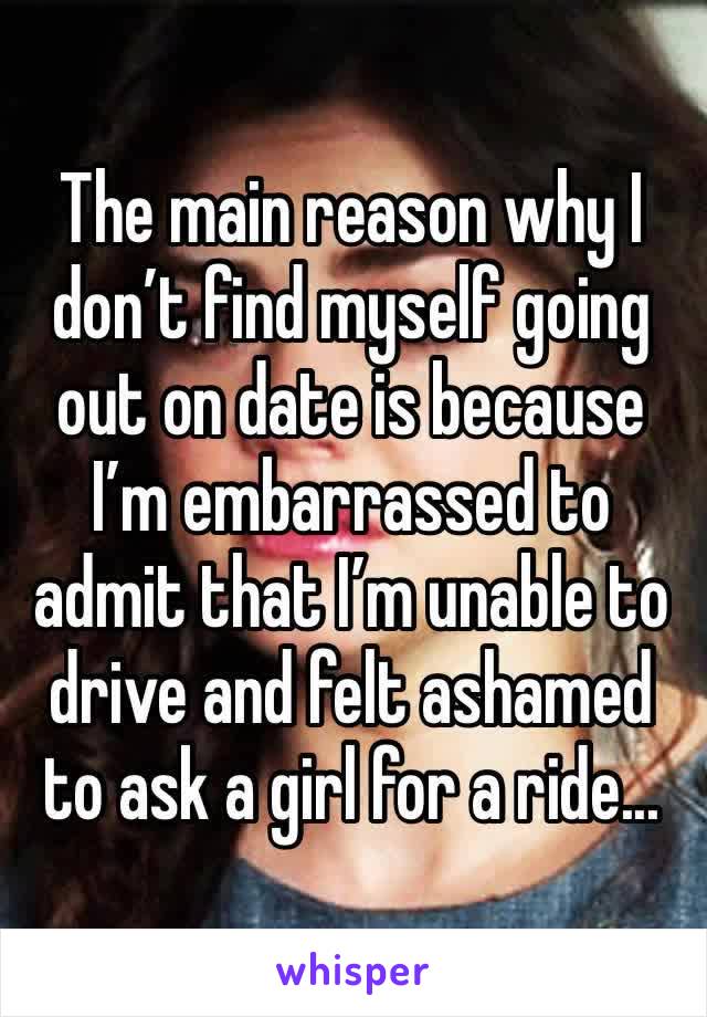 The main reason why I don’t find myself going out on date is because I’m embarrassed to admit that I’m unable to drive and felt ashamed to ask a girl for a ride...
