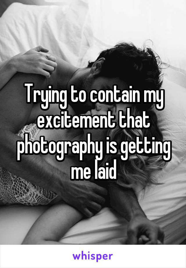 Trying to contain my excitement that photography is getting me laid