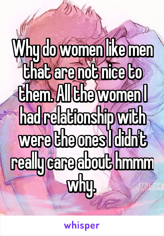 Why do women like men that are not nice to them. All the women I had relationship with were the ones I didn't really care about hmmm why. 