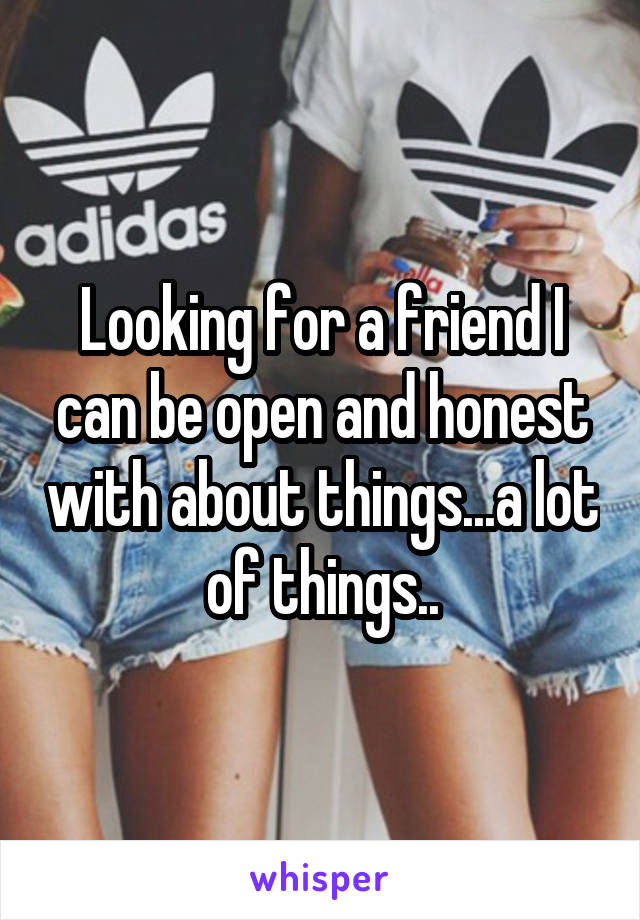 Looking for a friend I can be open and honest with about things...a lot of things..