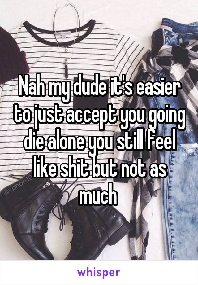 Nah my dude it's easier to just accept you going die alone you still feel like shit but not as much 
