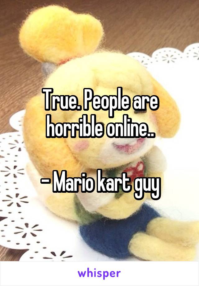 True. People are horrible online..

- Mario kart guy
