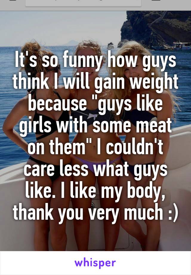 It's so funny how guys think I will gain weight because "guys like girls with some meat on them" I couldn't care less what guys like. I like my body, thank you very much :)
