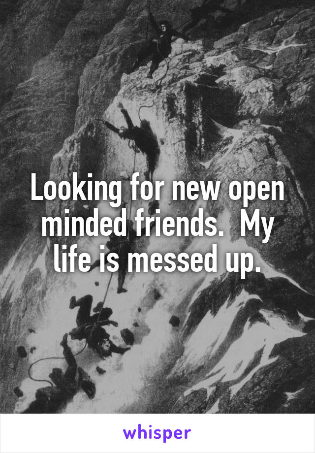 Looking for new open minded friends.  My life is messed up.
