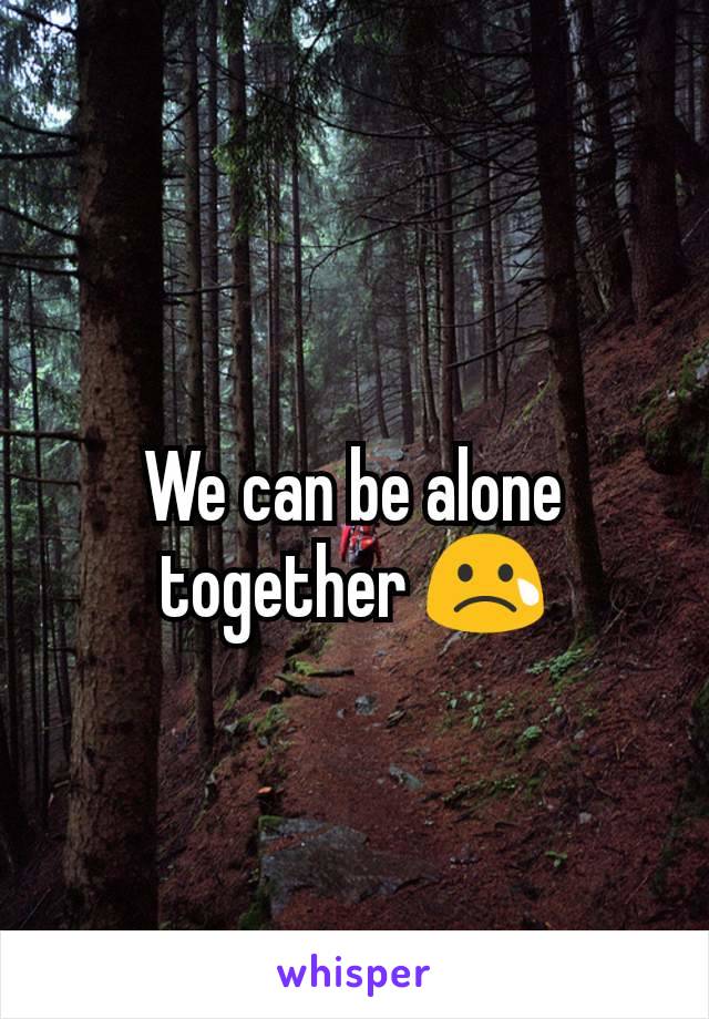 We can be alone together 😢