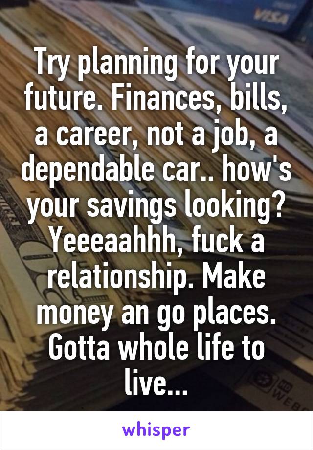 Try planning for your future. Finances, bills, a career, not a job, a dependable car.. how's your savings looking? Yeeeaahhh, fuck a relationship. Make money an go places. Gotta whole life to live...