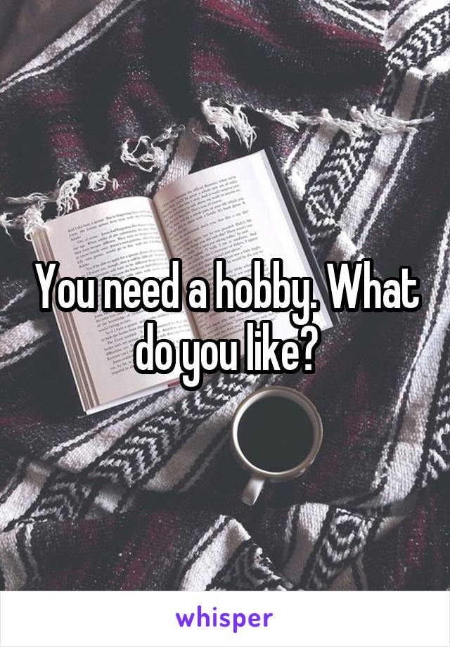 You need a hobby. What do you like?