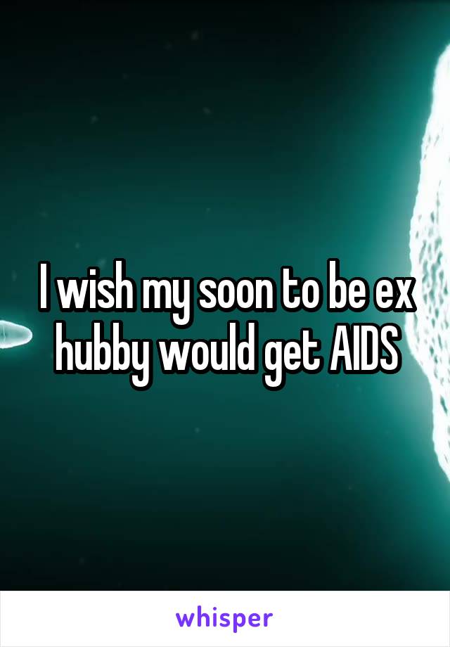 I wish my soon to be ex hubby would get AIDS