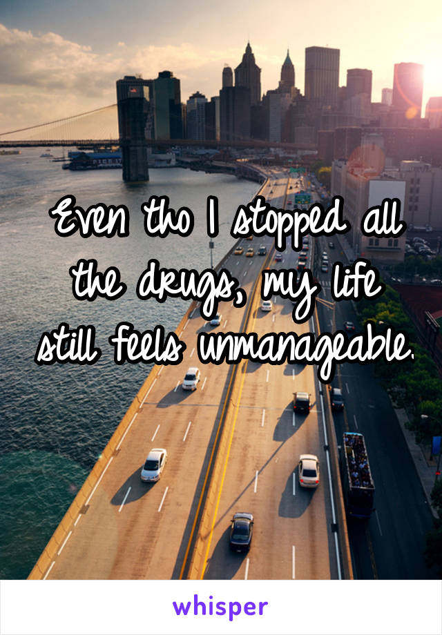 Even tho I stopped all the drugs, my life still feels unmanageable. 