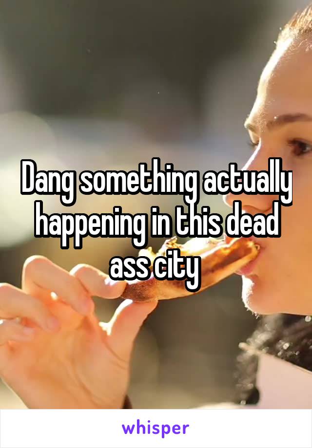 Dang something actually happening in this dead ass city 