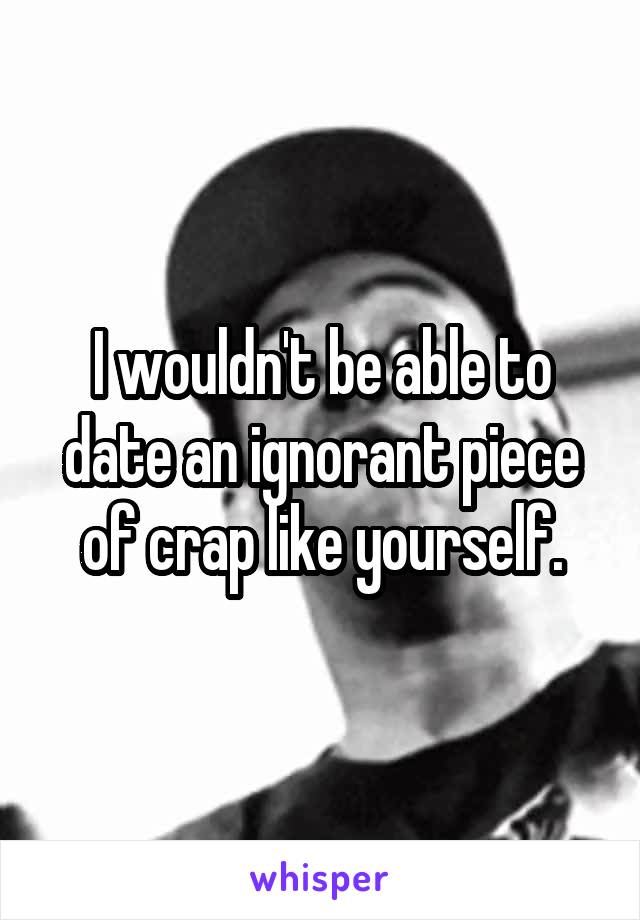 I wouldn't be able to date an ignorant piece of crap like yourself.