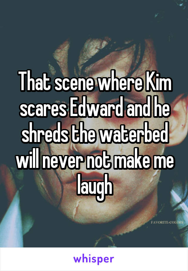 That scene where Kim scares Edward and he shreds the waterbed will never not make me laugh