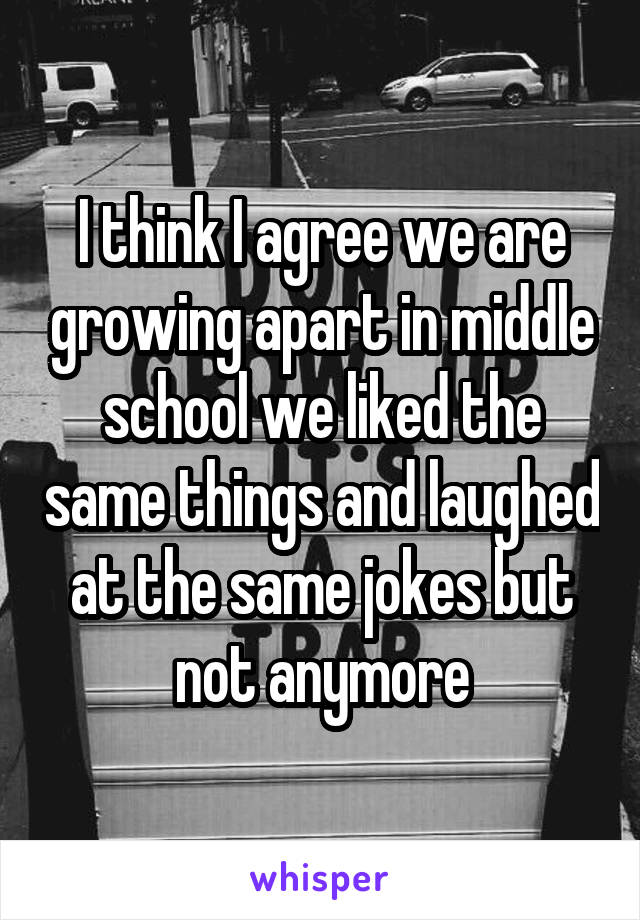 I think I agree we are growing apart in middle school we liked the same things and laughed at the same jokes but not anymore