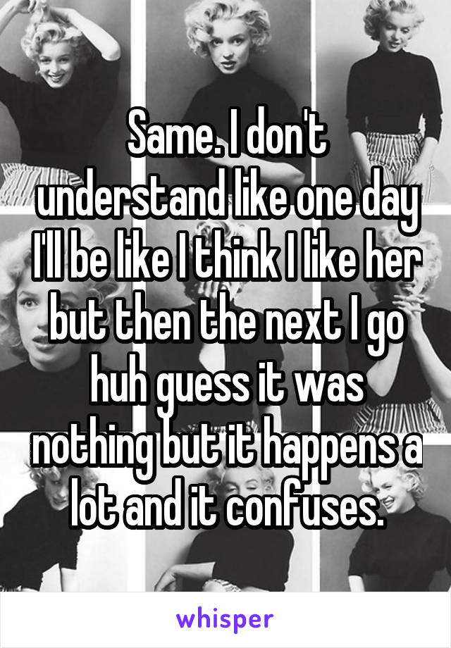 Same. I don't understand like one day I'll be like I think I like her but then the next I go huh guess it was nothing but it happens a lot and it confuses.