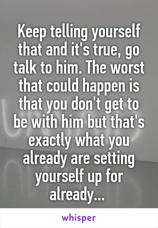 Keep telling yourself that and it's true, go talk to him. The worst that could happen is that you don't get to be with him but that's exactly what you already are setting yourself up for already... 