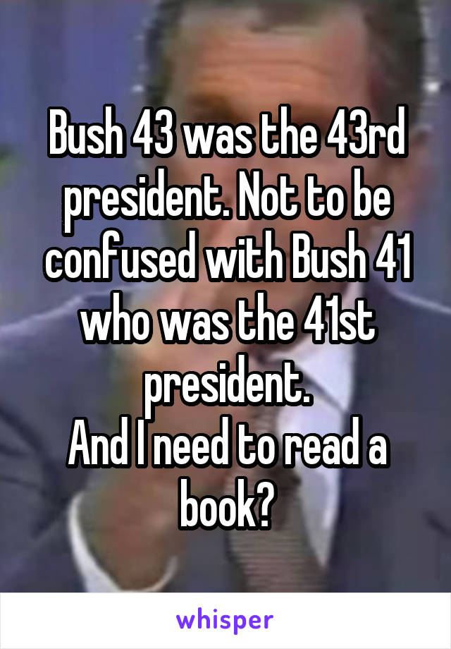 Bush 43 was the 43rd president. Not to be confused with Bush 41 who was the 41st president.
And I need to read a book?