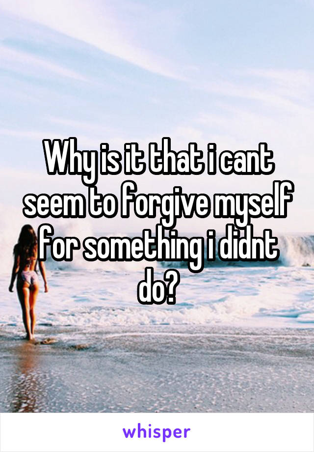 Why is it that i cant seem to forgive myself for something i didnt do?