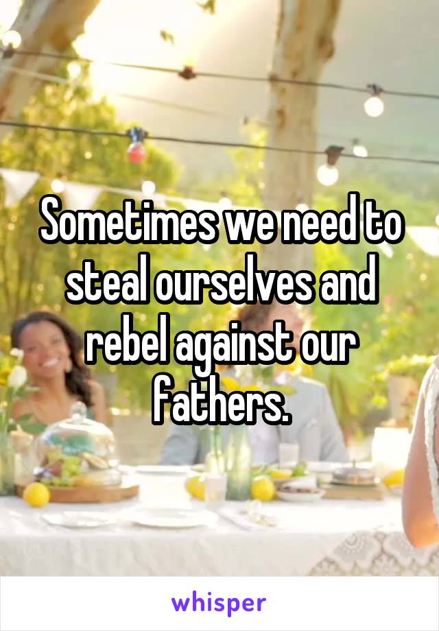 Sometimes we need to steal ourselves and rebel against our fathers.