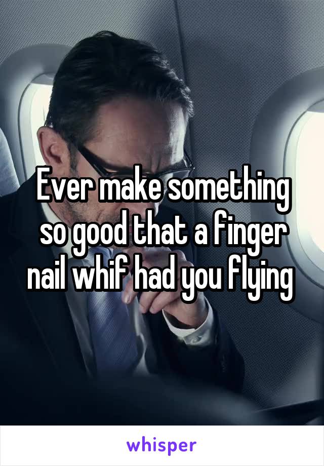 Ever make something so good that a finger nail whif had you flying 