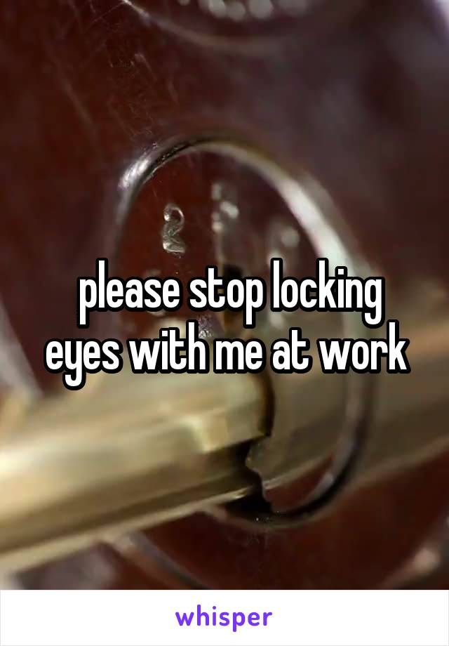  please stop locking eyes with me at work