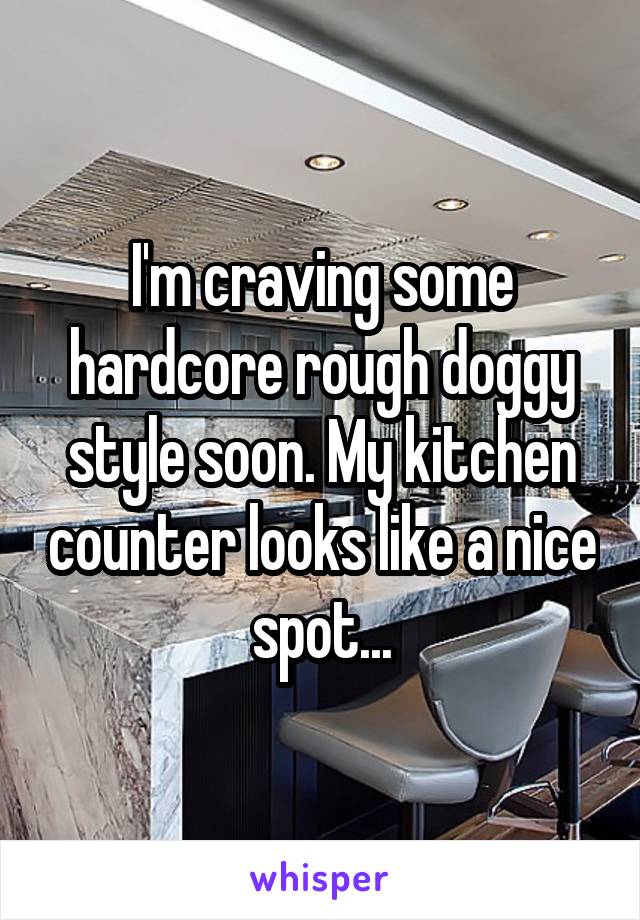 I'm craving some hardcore rough doggy style soon. My kitchen counter looks like a nice spot...