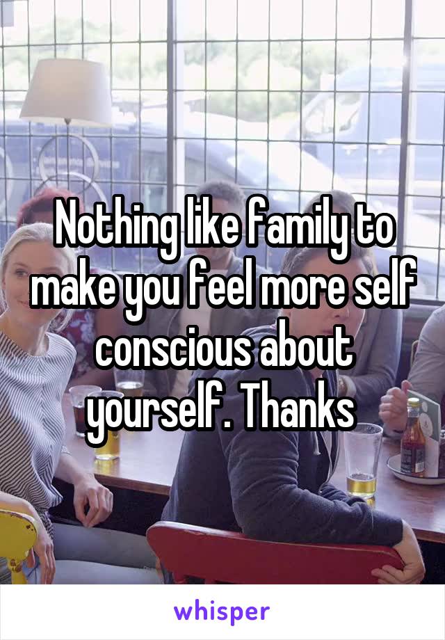 Nothing like family to make you feel more self conscious about yourself. Thanks 