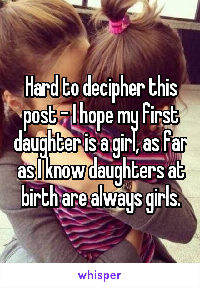 Hard to decipher this post - I hope my first daughter is a girl, as far as I know daughters at birth are always girls.