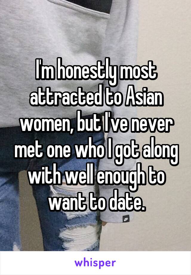 I'm honestly most attracted to Asian women, but I've never met one who I got along with well enough to want to date.