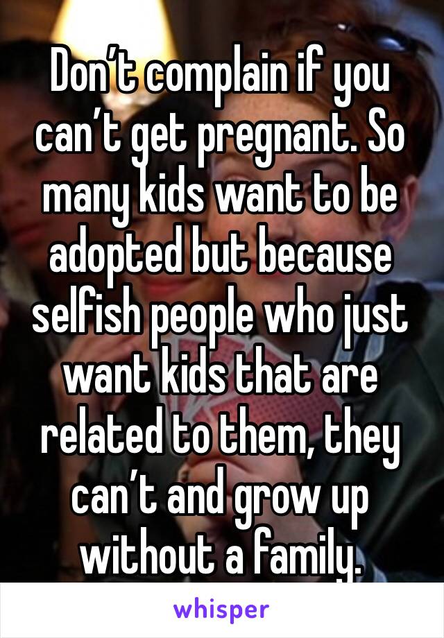 Don’t complain if you can’t get pregnant. So many kids want to be adopted but because selfish people who just want kids that are related to them, they can’t and grow up without a family.