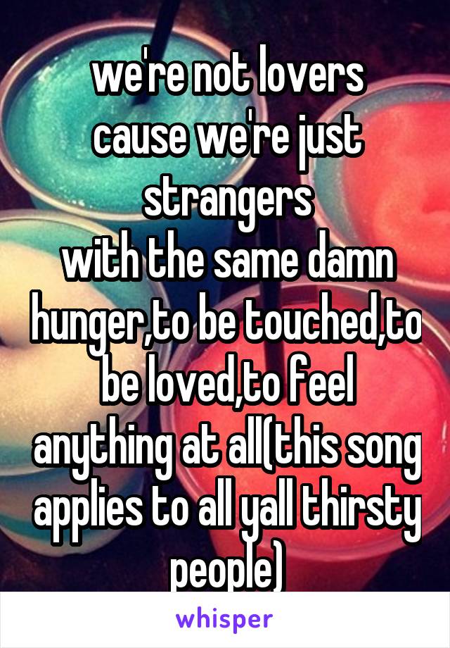 we're not lovers
cause we're just strangers
with the same damn hunger,to be touched,to be loved,to feel anything at all(this song applies to all yall thirsty people)
