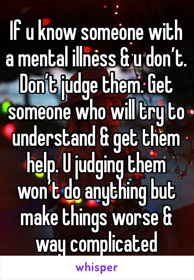 If u know someone with a mental illness & u don’t. Don’t judge them. Get someone who will try to understand & get them help. U judging them won’t do anything but make things worse & way complicated 