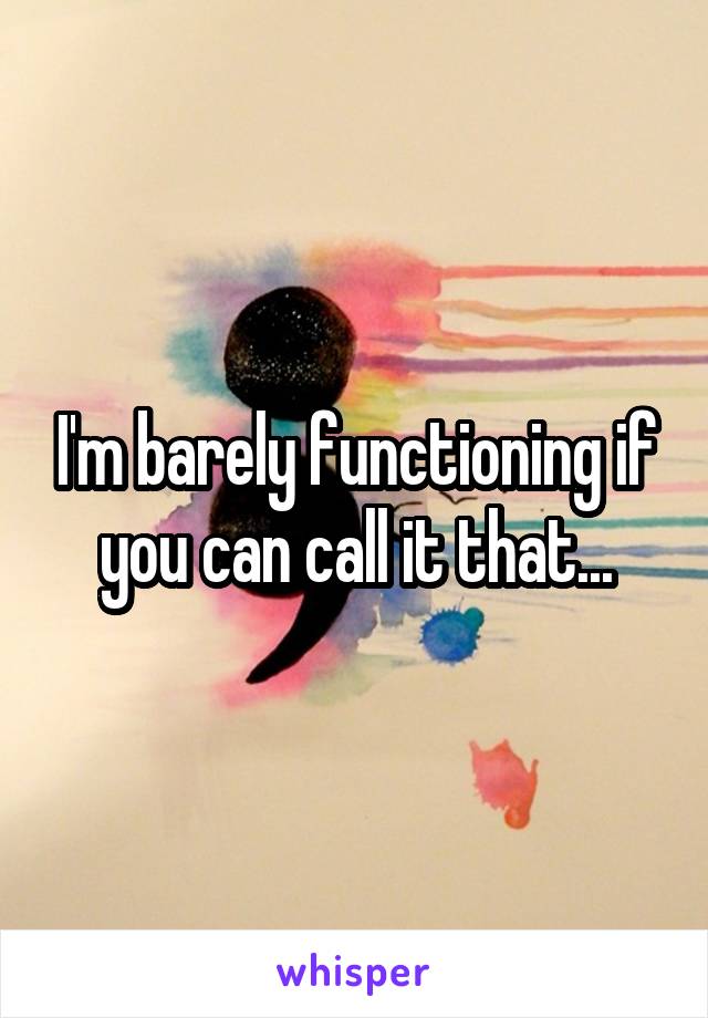 I'm barely functioning if you can call it that...