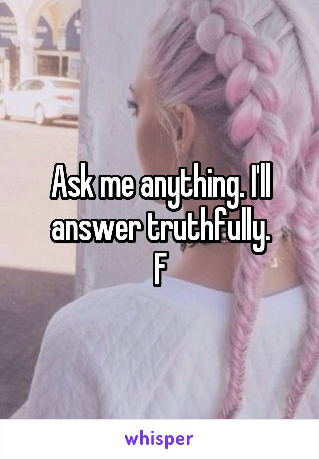 Ask me anything. I'll answer truthfully.
F